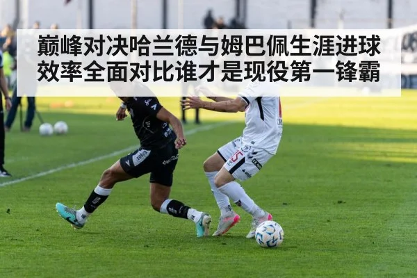 巅峰对决哈兰德与姆巴佩生涯进球效率全面对比谁才是现役第一锋霸