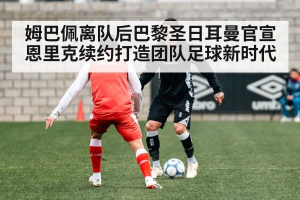 姆巴佩离队后巴黎圣日耳曼官宣恩里克续约打造团队足球新时代